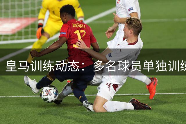 皇马训练动态：多名球员单独训练，恩德里克室内备战